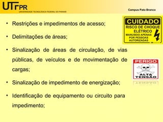 UNIVERSIDADE TECNOLÓGICA FEDERAL DO PARANÁ
Campus Pato Branco
• Restrições e impedimentos de acesso;
• Delimitações de áreas;
• Sinalização de áreas de circulação, de vias
públicas, de veículos e de movimentação de
cargas;
• Sinalização de impedimento de energização;
• Identificação de equipamento ou circuito para
impedimento;
 