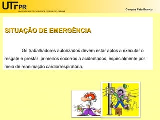 UNIVERSIDADE TECNOLÓGICA FEDERAL DO PARANÁ
Campus Pato Branco
SITUAÇÃO DE EMERGÊNCIASITUAÇÃO DE EMERGÊNCIA
Os trabalhadores autorizados devem estar aptos a executar o
resgate e prestar primeiros socorros a acidentados, especialmente por
meio de reanimação cardiorrespiratória.
 