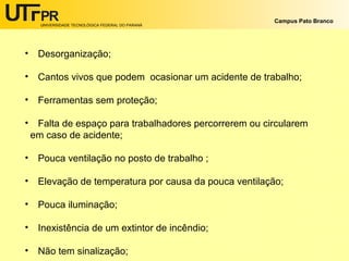 UNIVERSIDADE TECNOLÓGICA FEDERAL DO PARANÁ
Campus Pato Branco
• Desorganização;
• Cantos vivos que podem ocasionar um acidente de trabalho;
• Ferramentas sem proteção;
• Falta de espaço para trabalhadores percorrerem ou circularem
em caso de acidente;
• Pouca ventilação no posto de trabalho ;
• Elevação de temperatura por causa da pouca ventilação;
• Pouca iluminação;
• Inexistência de um extintor de incêndio;
• Não tem sinalização;
 