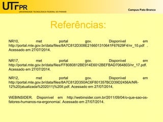 UNIVERSIDADE TECNOLÓGICA FEDERAL DO PARANÁ
Campus Pato Branco
Referências:
NR10, met portal gov. Disponível em
http://portal.mte.gov.br/data/files/8A7C812D308E216601310641F67629F4/nr_10.pdf .
Acessado em 27/07/2014.
NR17, met portal gov. Disponível em
http://portal.mte.gov.br/data/files/FF8080812BE914E6012BEFBAD7064803/nr_17.pdf.
Acessado em 27/07/2014.
NR12, met portal gov. Disponível em
http://portal.mte.gov.br/data/files/8A7C812D350AC6F801357BCD39D2456A/NR-
12%20(atualizada%202011)%20II.pdf. Acessado em 27/07/2014.
WEBINSIDER. Disponível em http://webinsider.com.br/2011/09/04/o-que-sao-os-
fatores-humanos-na-ergonomia/. Acessado em 27/07/2014.
 