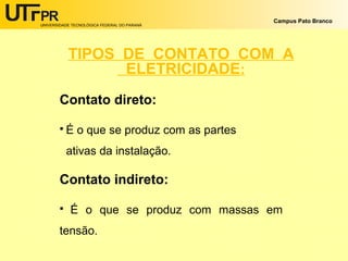 UNIVERSIDADE TECNOLÓGICA FEDERAL DO PARANÁ
Campus Pato Branco
TIPOS DE CONTATO COM A
ELETRICIDADE:
Contato direto:
 É o que se produz com as partes
ativas da instalação.
Contato indireto:
 É o que se produz com massas em
tensão.
 