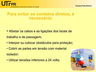 UNIVERSIDADE TECNOLÓGICA FEDERAL DO PARANÁ
Campus Pato Branco
Para evitar os contatos diretos, é
necessário:
• Afastar os cabos e as ligações dos locais de
trabalho e de passagem;
• Interpor ou colocar obstáculos para proteção;
• Cobrir as partes em tensão com material
isolador;
• Utilizar tensões inferiores a 24 volts;
 