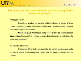 UNIVERSIDADE TECNOLÓGICA FEDERAL DO PARANÁ
Campus Pato Branco
Para evitar os contatos indiretos, existem os seguintes
meios de proteção:
•A ligação à terra:
Quando se produz um contato elétrico indireto, a ligação à terra
desvia uma grande parte da corrente elétrica que, de outro modo, passaria
através do corpo do trabalhador.
Mas ATENÇÃO! Nem todas as ligações à terra se encontram em
bom estado. É necessário verificar se estão bem efetuadas e cuidadas pelo
técnico especializado.
•O disjuntor diferencial:
O disjuntor diferencial é um aparelho de grande precisão que corta
a corrente quase instantaneamente, assim que se produz uma corrente de
defeito.
 