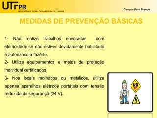 UNIVERSIDADE TECNOLÓGICA FEDERAL DO PARANÁ
Campus Pato Branco
MEDIDAS DE PREVENÇÃO BÁSICAS
1- Não realize trabalhos envolvidos com
eletricidade se não estiver devidamente habilitado
e autorizado a fazê-lo.
2- Utilize equipamentos e meios de proteção
individual certificados.
3- Nos locais molhados ou metálicos, utilize
apenas aparelhos elétricos portáteis com tensão
reduzida de segurança (24 V).
 