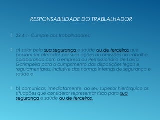 RESPONSABILIDADE DO TRABALHADOR
 22.4.1- Cumpre aos trabalhadores;
 a) zelar pela sua segurançasua segurança e saúde ou de terceirosou de terceiros que
possam ser afetados por suas ações ou omissões no trabalho,
colaborando com a empresa ou Permissionário de Lavra
Garimpeira para o cumprimento das disposições legais e
regulamentares, inclusive das normas internas de segurança e
saúde e
 b) comunicar, imediatamente, ao seu superior hierárquico as
situações que considerar representar risco para suasua
segurançasegurança e saúde ou de terceiros.ou de terceiros.
 