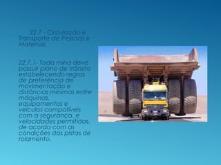 22.7 - Circulação e
Transporte de Pessoas e
Materiais
22.7.1- Toda mina deve
possuir plano de trânsito
estabelecendo regras
de preferência de
movimentação e
distâncias mínimas entre
máquinas,
equipamentos e
veículos compatíveis
com a segurança, e
velocidades permitidas,
de acordo com as
condições das pistas de
rolamento.
 