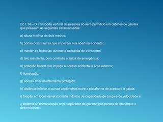 22.7.14 – O transporte vertical de pessoas só será permitido em cabines ou gaiolas
que possuam as seguintes características:
a) altura mínima de dois metros;
b) portas com trancas que impeçam sua abertura acidental;
c) manter-se fechadas durante a operação de transporte;
d) teto resistente, com corrimão e saída de emergência;
e) proteção lateral que impeça o acesso acidental a área externa;
f) iluminação;
g) acesso convenientemente protegido;
h) distância inferior a quinze centímetros entre a plataforma de acesso e a gaiola;
i) fixação em local visível do limite máximo de capacidade de carga e de velocidade e
j) sistema de comunicação com o operador do guincho nos pontos de embarque e
desembarque.
 