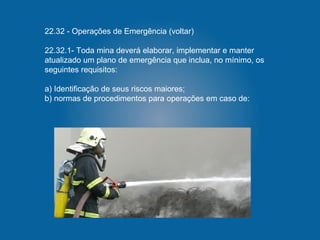 22.32 - Operações de Emergência (voltar)
22.32.1- Toda mina deverá elaborar, implementar e manter
atualizado um plano de emergência que inclua, no mínimo, os
seguintes requisitos:
a) Identificação de seus riscos maiores;
b) normas de procedimentos para operações em caso de:
 