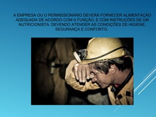 A EMPRESA OU O PERMISSIONÁRIO DEVERÁ FORNECER ALIMENTAÇÃO
ADEQUADA DE ACORDO COM A FUNÇÃO, E COM INSTRUÇÕES DE UM
NUTRICIONISTA. DEVENDO ATENDER AS CONDIÇÕES DE HIGIENE,
SEGURANÇA E CONFORTO.
 