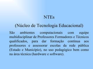 NTEs (Núcleo de Tecnologia Educacional) São ambientes computacionais com equipe multidisciplinar de Professores Formadores e Técnicos qualificados, para dar formação contínua aos professores e assessorar escolas da rede pública (Estado e Município), no uso pedagógico bem como na área técnica (hardware e software). 