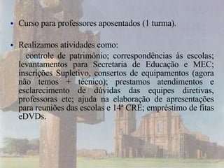 Curso para professores aposentados (1 turma). Realizamos atividades como:  controle de patrimônio; correspondências às escolas; levantamentos para Secretaria de Educação e MEC; inscrições Supletivo, consertos de equipamentos (agora não temos + técnico); prestamos atendimentos e  esclarecimento de d úvidas das equipes diretivas, professoras etc; ajuda na elaboração de apresentações para reuniões das escolas e 14ª CRE; empréstimo de fitas eDVDs. 