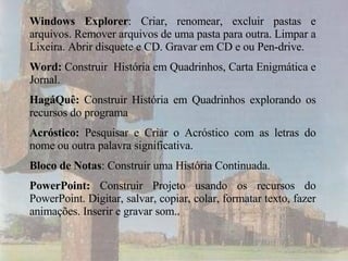 Windows Explorer : Criar, renomear, excluir pastas e arquivos. Remover arquivos de uma pasta para outra. Limpar a Lixeira. Abrir disquete e CD. Gravar em CD e ou Pen-drive. Word:  Construir  História em Quadrinhos, Carta Enigmática e Jornal. HagáQuê:  Construir História em Quadrinhos explorando os recursos do programa  Acróstico:  Pesquisar e Criar   o Acróstico com as letras do nome ou outra palavra significativa. Bloco de Notas : Construir uma História Continuada. PowerPoint:  Construir Projeto usando os recursos do PowerPoint. Digitar, salvar, copiar, colar, formatar texto, fazer animações. Inserir e gravar som.. 