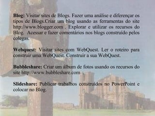 Blog:  Visitar sites de Blogs. Fazer uma análise e diferençar os tipos de Blogs.Criar um blog usando as ferramentas do site http://www.blogger.com . Explorar e utilizar os recursos do Blog.  Acessar e fazer comentários nos blogs construído pelos colegas.  Webquest:  Visitar sites com WebQuest. Ler o roteiro para construir uma WebQuest. Construir a sua WebQuest.  Bubbleshare:  Criar um álbum de fotos usando os recursos do site  http://www.bubbleshare.com  . Slideshare:  Publicar trabalhos construídos no PowerPoint e colocar no Blog. 