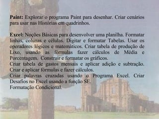Paint:  Explorar o programa Paint para desenhar. Criar cenários para usar nas Histórias em quadrinhos. Excel:  Noções Básicas para desenvolver uma planilha. Formatar linhas, colunas e células. Digitar e formatar Tabelas. Usar os operadores lógicos e matemáticos. Criar tabela de produção de Lixo, usando as fórmulas fazer cálculos de Média e Porcentagem.  Construir e formatar os gráficos.  Criar tabela de gastos mensais e aplicar adição e subtração. Criar e aplicar fórmulas e fazer cálculos. Criar palavras cruzadas usando o Programa Excel. Criar Desafios no Excel usando a função SE. Formatação Condicional.  