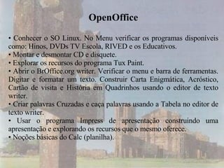 OpenOffice Conhecer o SO Linux. No Menu verificar os programas disponíveis como: Hinos, DVDs TV Escola, RIVED e os Educativos. Montar e desmontar CD e disquete. Explorar os recursos do programa Tux Paint. Abrir o BrOffice.org writer. Verificar o menu e barra de ferramentas. Digitar e formatar um texto. Construir Carta Enigmática, Acróstico, Cartão de visita e História em Quadrinhos usando o editor de texto writer. Criar palavras Cruzadas e caça palavras usando a Tabela no editor de texto writer. Usar o programa Impress de apresentação construindo uma apresentação e explorando os recursos que o mesmo oferece.  Noções básicas do Calc (planilha).  