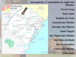 Abrangência: 11 municípios da região das Missões: Cerro Largo Entre-Ijuis Eugênio de Casto Guarani das Missões Salvador das Missões Santo Ângelo São Miguel das Missões São Pedro do Butiá Sete de Setembro Vitória das Missões Ubiretama 