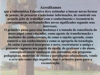 Acreditamos que a Informática Educativa deve estimular a buscar novas formas de pensar, de procurar e selecionar informações, de construir seu próprio jeito de trabalhar com o conhecimento e reconstruí-lo continuamente, atribuíndo-lhes novos significados segundo seus interesses.  O primeiro passo para essa mudança é a tomada de consciência do nosso papel como educador, como agente da transformação e mediador do conhecimento, de como o sujeito aprende, como constrói o seu conhecimento e como se apropria da tecnologia.  Só assim é possível incorporar o novo, reestruturar o antigo e provocar rupturas nos papéis da escola, do professor e do aluno, conseqüentemente mudanças nos conteúdos, nas propostas pedagógicas, materiais de ensino e paradigmas educacionais, vendo o erro não como algo negativo, mas o primeiro passo para a reconstrução. 