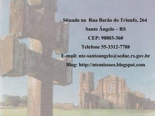 Situado na  Rua Barão do Triunfo, 264  Santo Ângelo – RS CEP: 98803-360 Telefone 55-3312-7788 E-mail: nte-santoangelo@seduc.rs.gov.br Blog: http://ntemissoes.blogspot.com 