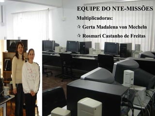 EQUIPE DO NTE-MISSÕES   Multiplicadoras: Gerta Madalena von Mecheln  Rosmari Castanho de Freitas 
