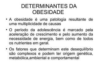 DETERMINANTES DA OBESIDADE  A obesidade é uma patologia resultante de uma multiplicidade de causas O período da adolescência é marcado pela aceleração de crescimento e pelo aumento da necessidade de energia, bem como de todos os nutrientes em geral. Os fatores que determinam este desequilíbrio são complexos e podem ter origem genética, metabólica,ambiental e comportamental 