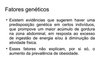 Fatores genéticos Existem evidências que sugerem haver uma predisposição genética em certos indivíduos, que prompove um maior acúmulo de gordura na zona abdominal, em resposta ao excesso de ingestão de energia e/ou à diminuição da atividade física. Esses fatores não explicam, por si só, o aumento da prevalência de obesidade. 