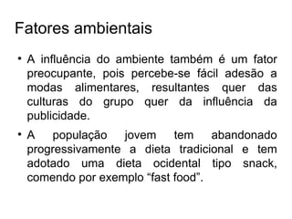 Fatores ambientais A influência do ambiente também é um fator preocupante, pois percebe-se fácil adesão a modas alimentares, resultantes quer das culturas do grupo quer da influência da publicidade. A população jovem tem abandonado progressivamente a dieta tradicional e tem adotado uma dieta ocidental tipo snack, comendo por exemplo “fast food”. 