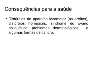 Consequências para a saúde Distúrbios do aparelho locomotor (as artrites), distúrbios hormonais, síndrome do ovário poliquístico, problemas dermatológicos,  e algumas formas de cancro. 
