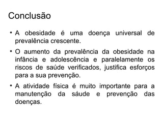 Conclusão A obesidade é uma doença universal de prevalência crescente. O aumento da prevalência da obesidade na infância e adolescência e paralelamente os riscos de saúde verificados, justifica esforços para a sua prevenção. A atividade física é muito importante para a manutenção da sáude e prevenção das doenças. 
