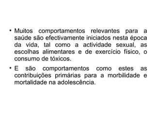 Muitos comportamentos relevantes para a saúde são efectivamente iniciados nesta época da vida, tal como a actividade sexual, as escolhas alimentares e de exercício físico, o consumo de tóxicos. E são comportamentos como estes as contribuições primárias para a morbilidade e mortalidade na adolescência. 