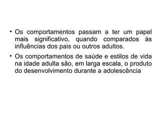 Os comportamentos passam a ter um papel mais significativo, quando comparados às influências dos pais ou outros adultos. Os comportamentos de saúde e estilos de vida na idade adulta são, em larga escala, o produto do desenvolvimento durante a adolescência 