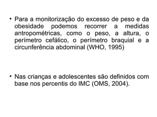 Para a monitorização do excesso de peso e da obesidade podemos recorrer a medidas antropométricas, como o peso, a altura, o perímetro cefálico, o perímetro braquial e a circunferência abdominal (WHO, 1995)‏ Nas crianças e adolescentes são definidos com base nos percentis do IMC (OMS, 2004).  