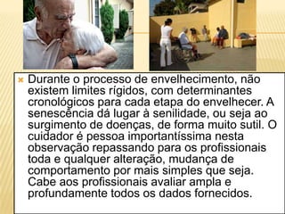    Durante o processo de envelhecimento, não
    existem limites rígidos, com determinantes
    cronológicos para cada etapa do envelhecer. A
    senescência dá lugar à senilidade, ou seja ao
    surgimento de doenças, de forma muito sutil. O
    cuidador é pessoa importantíssima nesta
    observação repassando para os profissionais
    toda e qualquer alteração, mudança de
    comportamento por mais simples que seja.
    Cabe aos profissionais avaliar ampla e
    profundamente todos os dados fornecidos.
 