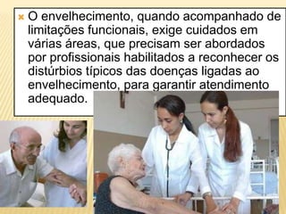    O envelhecimento, quando acompanhado de
    limitações funcionais, exige cuidados em
    várias áreas, que precisam ser abordados
    por profissionais habilitados a reconhecer os
    distúrbios típicos das doenças ligadas ao
    envelhecimento, para garantir atendimento
    adequado.
 