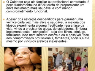    O Cuidador seja ele familiar ou profissional contratado, é
    peça fundamental na difícil tarefa de proporcionar um
    envelhecimento mais saudável e com menor
    comprometimento funcional.

   Apesar dos esforços despendidos para garantir uma
    velhice cada vez mais ativa e saudável, a maioria dos
    idosos experimenta alguma fragilidade nessa fase da
    vida, vindo a precisar de ajuda, de cuidadores. Embora
    legalmente esta “ obrigação” seja dos filhos, cônjuge,
    familiares, isso nem sempre ocorre e ou é possível, face
    aos compromissos profissionais, familiares, sociais e até
    mesmo por vínculos afetivos inexistentes.
 