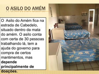 O ASILO DO AMÉM

O Asilo do Amém fica na
estrada de Cabedelo,
situado dentro da mata
do amém. O asilo conta
com certa de 30 pessoas
trabalhando lá, tem a
ajuda do governo para
compra de certos
mantimentos, mas
depende
principalmente de
doações.
 