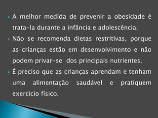 Ajudar as crianças a não serem obesasPara o tratamento da obesidade infantil, é importante a actuação dos multi-profissionais (médico, nutricionista, psicólogo, entre outros).É imprescindível o envolvimento da família, e todos os intervenientes que convivem com as crianças e adolescentes, para lhes incutir  uma mudança nos hábitos alimentares.