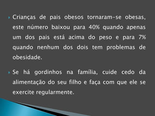 Tendência genéticaHábitos alimentares errados e sedentarismo são as principais causas para a obesidade juvenil, mas também pode estar relacionada a causas metabólicas ou endócrinas (10% dos casos). A obesidade desenvolve-se desde a idade de berço, isso não significa que a responsabilidade seja directamente dos pais, pois estes não têm conhecimento de que tal facto acontece.