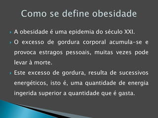 A obesidade é uma epidemia do século XXI.O excesso de gordura corporal acumula-se e provoca estragos pessoais, muitas vezes pode levar à morte.Este excesso de gordura, resulta de sucessivos energéticos, isto é, uma quantidade de energia ingerida superior a quantidade que é gasta.Como se define obesidade