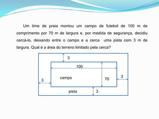       Um time de praia montou um campo de futebol de 100 m de comprimento por 70 m de largura e, por medida de segurança, decidiu cercá-lo, deixando entre o campo e a cerca  uma pista com 3 m de largura. Qual é a área do terreno limitado pela cerca?31003campo703pista3