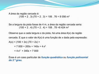 A área da região cercada é:              (100 + 2 . 3) (70 + 2 . 3) = 106 . 76 = 8 056 m2Se a largura da pista fosse de 4 m, a área da região cercada seria:              (100 + 2 . 4) (70 + 2 . 4) = 108 . 78 =8 424 m2Observe que a cada largura x da pista, há uma área A(x) da região cercada. E que o valor de A(x) é uma função de x dada pela expressão:A(x) = (100 + 2x) (70 + 2x) =        = 7 000 + 200x + 140x + 4x2 = 4x2  + 340x + 7 000Esse é um caso particular de função quadrática ou função polinomial do 2 º grau.