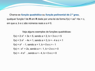     Chama-se função quadrática ou função polinomial do 2 º grau, qualquer função f de R em R dada por uma lei da forma f(x) = ax2 +bx + c, em que a, b e c são números reais e a ≠ 0.Veja alguns exemplos de funções quadráticas:          f(x) = 2 x2  + 3x + 5, sendo a = 2, b = 3 e c = 5          f(x) = 3 x2   - 4x + 1, sendo a = 3, b = - 4 e c = 1          f(x) = x2   - 1, sendo a = 1, b = 0 e c = - 1          f(x) = - x2  + 2x, sendo a = - 1, b = 2 e c = 0          f(x) = - 4 x2   , sendo a = - 4, b = 0 e c = 0