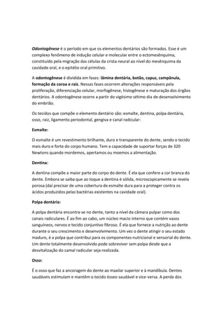 Odontogênese é o período em que os elementos dentários são formados. Esse é um
complexo fenômeno de indução celular e molecular entre o ectomesênquima,
constituído pela migração das células da crista neural ao nível do mesênquima da
cavidade oral, e o epitélio oral primitivo.
A odontogênese é dividida em fases: lâmina dentária, botão, capuz, campânula,
formação da coroa e raiz. Nessas fases ocorrem alterações responsáveis pela
proliferação, diferenciação celular, morfogênese, histogênese e maturação dos órgãos
dentários. A odontogênese ocorre a partir do vigésimo sétimo dia de desenvolvimento
do embrião.
Os tecidos que compõe o elemento dentário são: esmalte, dentina, polpa dentária,
osso, raiz, ligamento periodontal, gengiva e canal radicular:
Esmalte:
O esmalte é um revestimento brilhante, duro e transparente do dente, sendo o tecido
mais duro e forte do corpo humano. Tem a capacidade de suportar forças de 320
Newtons quando mordemos, apertamos ou moemos a alimentação.
Dentina:
A dentina compõe a maior parte do corpo do dente. É ela que confere a cor branca do
dente. Embora se saiba que ao toque a dentina é sólida, microscopicamente se revela
porosa (daí precisar de uma cobertura de esmalte dura para a proteger contra os
ácidos produzidos pelas bactérias existentes na cavidade oral).
Polpa dentária:
A polpa dentária encontra-se no dente, tanto a nível da câmara pulpar como dos
canais radiculares. É ao fim ao cabo, um núcleo macio interno que contém vasos
sanguíneos, nervos e tecido conjuntivo fibroso. É ela que fornece a nutrição ao dente
durante o seu crescimento e desenvolvimento. Um vez o dente atingir o seu estado
maduro, é a polpa que contribui para os componentes nutricional e sensorial do dente.
Um dente totalmente desenvolvido pode sobreviver sem polpa desde que a
desvitalização do camal radicular seja realizada.
Osso:
É o osso que faz a ancoragem do dente ao maxilar superior e à mandíbula. Dentes
saudáveis estimulam e mantêm o tecido ósseo saudável e vice-versa. A perda dos
 