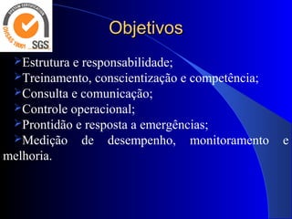 ObjetivosObjetivos
Estrutura e responsabilidade;
Treinamento, conscientização e competência;
Consulta e comunicação;
Controle operacional;
Prontidão e resposta a emergências;
Medição de desempenho, monitoramento e
melhoria.
 