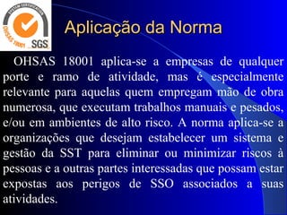 Aplicação da NormaAplicação da Norma
OHSAS 18001 aplica-se a empresas de qualquer
porte e ramo de atividade, mas é especialmente
relevante para aquelas quem empregam mão de obra
numerosa, que executam trabalhos manuais e pesados,
e/ou em ambientes de alto risco. A norma aplica-se a
organizações que desejam estabelecer um sistema e
gestão da SST para eliminar ou minimizar riscos à
pessoas e a outras partes interessadas que possam estar
expostas aos perigos de SSO associados a suas
atividades.
 