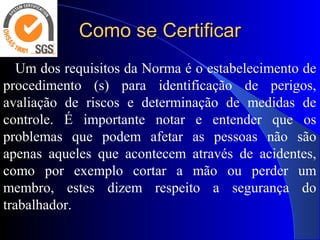 Como se CertificarComo se Certificar
Um dos requisitos da Norma é o estabelecimento de
procedimento (s) para identificação de perigos,
avaliação de riscos e determinação de medidas de
controle. É importante notar e entender que os
problemas que podem afetar as pessoas não são
apenas aqueles que acontecem através de acidentes,
como por exemplo cortar a mão ou perder um
membro, estes dizem respeito a segurança do
trabalhador.
 