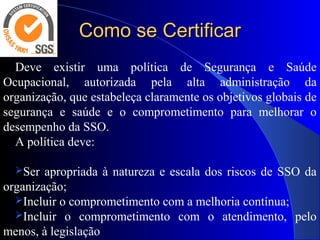 Como se CertificarComo se Certificar
Deve existir uma política de Segurança e Saúde
Ocupacional, autorizada pela alta administração da
organização, que estabeleça claramente os objetivos globais de
segurança e saúde e o comprometimento para melhorar o
desempenho da SSO.
A política deve:
Ser apropriada à natureza e escala dos riscos de SSO da
organização;
Incluir o comprometimento com a melhoria contínua;
Incluir o comprometimento com o atendimento, pelo
menos, à legislação
 