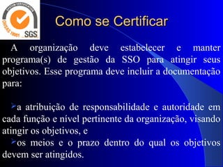 Como se CertificarComo se Certificar
A organização deve estabelecer e manter
programa(s) de gestão da SSO para atingir seus
objetivos. Esse programa deve incluir a documentação
para:
a atribuição de responsabilidade e autoridade em
cada função e nível pertinente da organização, visando
atingir os objetivos, e
os meios e o prazo dentro do qual os objetivos
devem ser atingidos.
 