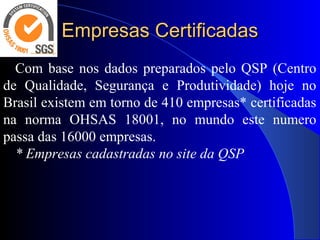 Empresas CertificadasEmpresas Certificadas
Com base nos dados preparados pelo QSP (Centro
de Qualidade, Segurança e Produtividade) hoje no
Brasil existem em torno de 410 empresas* certificadas
na norma OHSAS 18001, no mundo este numero
passa das 16000 empresas.
* Empresas cadastradas no site da QSP
 