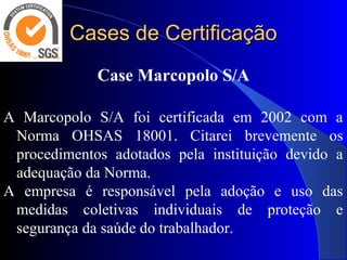 Cases de CertificaçãoCases de Certificação
Case Marcopolo S/A
A Marcopolo S/A foi certificada em 2002 com a
Norma OHSAS 18001. Citarei brevemente os
procedimentos adotados pela instituição devido a
adequação da Norma.
A empresa é responsável pela adoção e uso das
medidas coletivas individuais de proteção e
segurança da saúde do trabalhador.
 