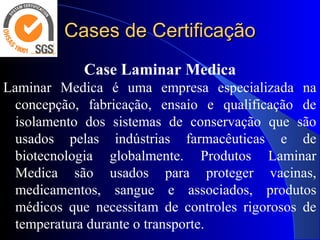 Cases de CertificaçãoCases de Certificação
Case Laminar Medica
Laminar Medica é uma empresa especializada na
concepção, fabricação, ensaio e qualificação de
isolamento dos sistemas de conservação que são
usados pelas indústrias farmacêuticas e de
biotecnologia globalmente. Produtos Laminar
Medica são usados para proteger vacinas,
medicamentos, sangue e associados, produtos
médicos que necessitam de controles rigorosos de
temperatura durante o transporte.
 